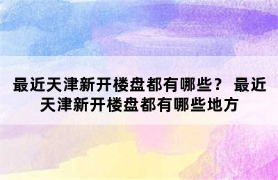 最近天津新开楼盘都有哪些？ 最近天津新开楼盘都有哪些地方